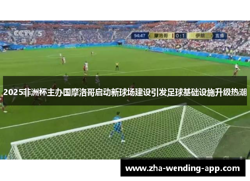 2025非洲杯主办国摩洛哥启动新球场建设引发足球基础设施升级热潮