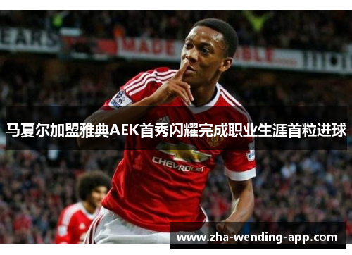 马夏尔加盟雅典AEK首秀闪耀完成职业生涯首粒进球