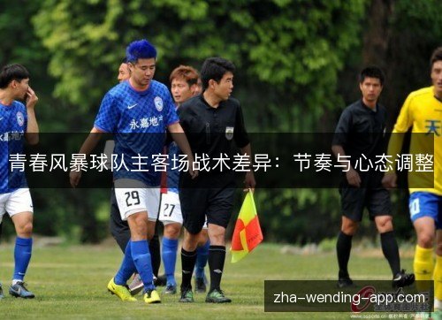 青春风暴球队主客场战术差异:节奏与心态调整 青春风暴球队主客场战术差异:节奏与心态调整